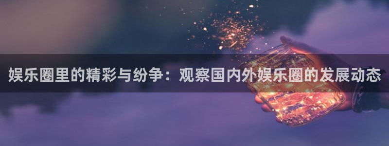 聚富小区：娱乐圈里的精彩与纷争：观察国内外娱乐圈的发展动态