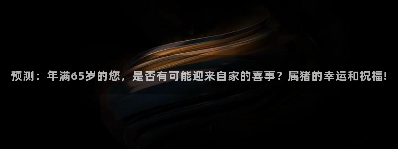 工银聚富482o02：预测：年满65岁的您，是否有可能迎来自家的喜事？属猪的幸运和祝福!