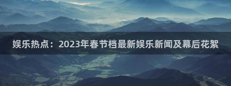 聚富集团：娱乐热点：2023年春节档最新娱乐新闻及幕后花絮